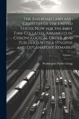 The Railroad Laws and Charters of the United States, now for the First Time Collated, Arranged in Chronological Order, and Published With a Synopsis and Explanatory Remarks; Volume 1 - Washington Parker Gregg