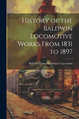 History of the Baldwin Locomotive Works From 1831 to 1897 - Baldwin-Lima-Hamilton Corporation