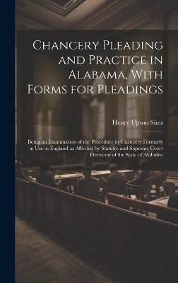 Chancery Pleading and Practice in Alabama, With Forms for Pleadings; Being an Examination of the Procedure in Chancery Formerly in use in England as Affected by Statutes and Supreme Court Decisions of the State of Alabama - Henry Upson Sims