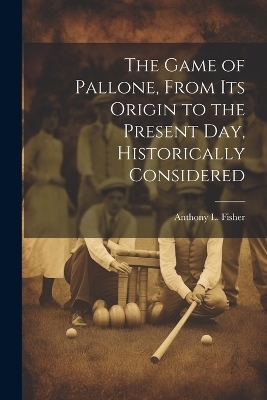 The Game of Pallone, From Its Origin to the Present Day, Historically Considered - Anthony L Fisher