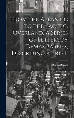 From the Atlantic to the Pacific, Overland. A Series of Letters by Demas Barnes, Describing a Trip F - Demas Barnes