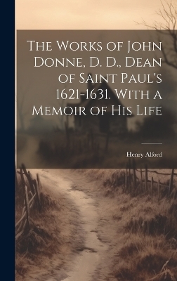 The Works of John Donne, D. D., Dean of Saint Paul's 1621-1631. With a Memoir of his Life - Henry Alford