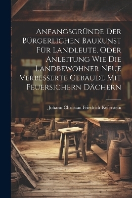 Anfangsgründe der bürgerlichen Baukunst für Landleute, oder Anleitung wie die Landbewohner neue Verbesserte Gebäude mit feuersichern Dächern - 