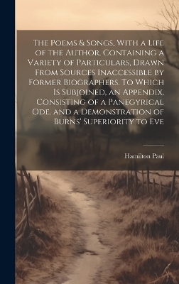 The Poems & Songs, With a Life of the Author, Containing a Variety of Particulars, Drawn From Sources Inaccessible by Former Biographers. To Which is Subjoined, an Appendix, Consisting of a Panegyrical ode, and a Demonstration of Burns' Superiority to Eve - Hamilton Paul