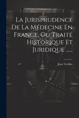 La Jurisprudence De La Médecine En France, Ou Traité Historique Et Juridique ...... - Jean Verdier