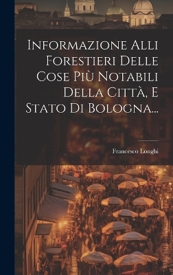 Informazione Alli Forestieri Delle Cose Più Notabili Della Città, E Stato Di Bologna... - Francesco Longhi