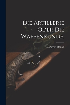 Die Artillerie oder die Waffenkunde. - Georg Von Hauser