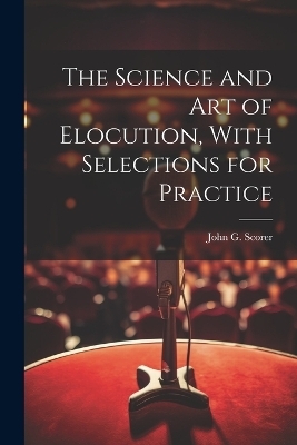 The Science and Art of Elocution, With Selections for Practice - John G Scorer