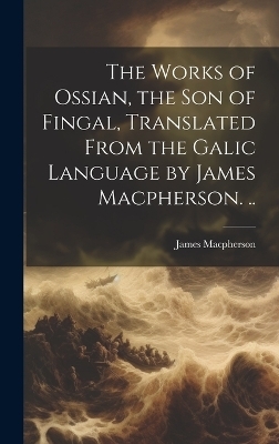 The Works of Ossian, the son of Fingal, Translated From the Galic Language by James Macpherson. .. - James Macpherson