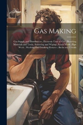 Gas Making; Gas Supply and Distribution; Domestic Uses of Gas; Plumbing Materials and Tools; Soldering and Wiping; Leads Work; Pipe Work; Washing and Drinking Fixtures; Baths and Urinals -  Anonymous