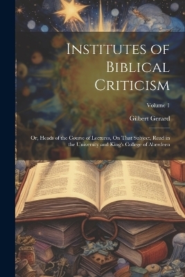 Institutes of Biblical Criticism; Or, Heads of the Course of Lectures, On That Subject, Read in the University and King's College of Aberdeen; Volume 1 - Gilbert Gerard