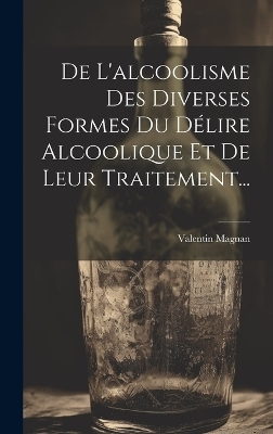 De L'alcoolisme Des Diverses Formes Du Délire Alcoolique Et De Leur Traitement... - Valentin Magnan