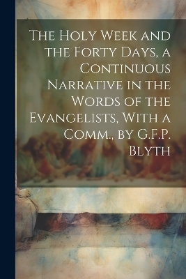 The Holy Week and the Forty Days, a Continuous Narrative in the Words of the Evangelists, With a Comm., by G.F.P. Blyth -  Anonymous