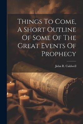 Things To Come, A Short Outline Of Some Of The Great Events Of Prophecy - John R Caldwell