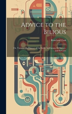 Advice to the Bilious; Or, Treatise On Disease of the Liver, Its Causes, Its Nature, and Its Cure - Rowland East