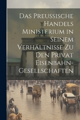 Das Preussische Handels Ministerium in Seinem Verhältnisse Zu Den Privat Eisenbahn-Gesellschaften -  Anonymous