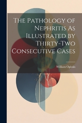 The Pathology of Nephritis As Illustrated by Thirty-Two Consecutive Cases - William Ophüls