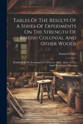 Tables Of The Results Of A Series Of Experiments On The Strength Of British Colonial And Other Woods - Francis Fowke