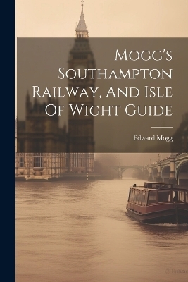 Mogg's Southampton Railway, And Isle Of Wight Guide - Edward Mogg