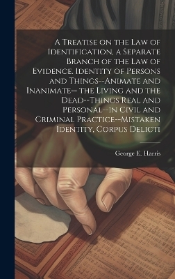 A Treatise on the law of Identification, a Separate Branch of the law of Evidence. Identity of Persons and Things--animate and Inanimate-- the Living and the Dead--things Real and Personal--in Civil and Criminal Practice--mistaken Identity, Corpus Delicti - George E 1827-1911 Harris