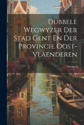 Dubbele Wegwyzer Der Stad Gent En Der Provincie Oost-vlaenderen; Volume 5 -  Anonymous