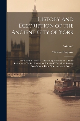 History and Description of the Ancient City of York; Comprising All the Most Interesting Information, Already Published in Drake's Eboracum; Enriched With Much Entirely New Matter, From Other Authentic Sources; Volume 2 - William 1788-1862 Hargrove