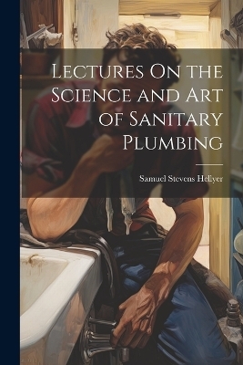 Lectures On the Science and Art of Sanitary Plumbing - Samuel Stevens Hellyer