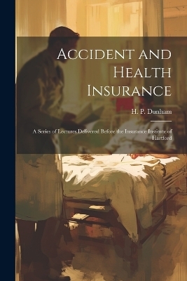 Accident and Health Insurance; a Series of Lectures Delivered Before the Insurance Institute of Hartford - 