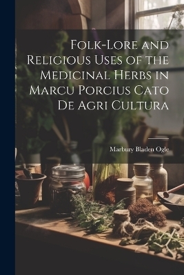 Folk-lore and Religious Uses of the Medicinal Herbs in Marcu Porcius Cato de Agri Cultura - Marbury Bladen Ogle