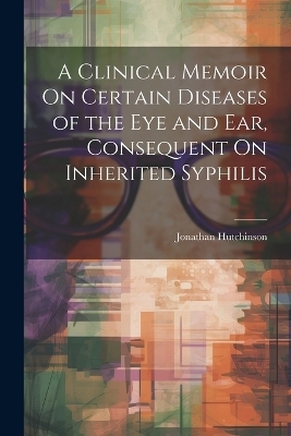 A Clinical Memoir On Certain Diseases of the Eye and Ear, Consequent On Inherited Syphilis - Jonathan Hutchinson