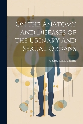 On the Anatomy and Diseases of the Urinary and Sexual Organs - George James Guthrie