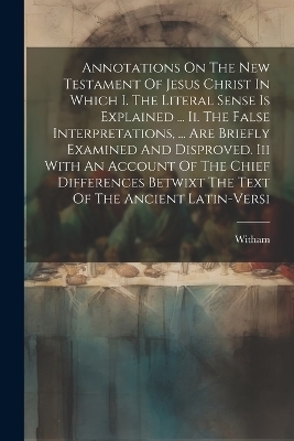 Annotations On The New Testament Of Jesus Christ In Which I. The Literal Sense Is Explained ... Ii. The False Interpretations, ... Are Briefly Examined And Disproved. Iii With An Account Of The Chief Differences Betwixt The Text Of The Ancient Latin-versi - 