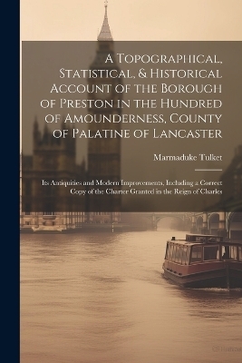 A Topographical, Statistical, & Historical Account of the Borough of Preston in the Hundred of Amounderness, County of Palatine of Lancaster; Its Antiquities and Modern Improvements, Including a Correct Copy of the Charter Granted in the Reign of Charles - Marmaduke Tulket