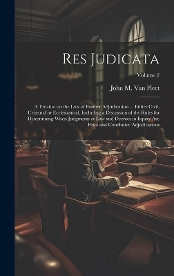 Res Judicata; a Treatise on the law of Former Adjudication ... Either Civil, Criminal or Ecclesiastical, Including a Discussion of the Rules for Determining When Judgments at law and Decrees in Equity are Final and Conclusive Adjudications; Volume 2 - John M B 1842 Van Fleet