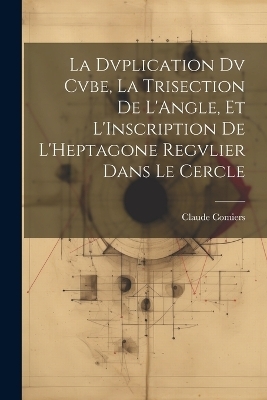 La Dvplication Dv Cvbe, La Trisection De L'Angle, Et L'Inscription De L'Heptagone Regvlier Dans Le Cercle - Claude Comiers