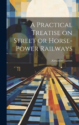 A Practical Treatise on Street or Horse-Power Railways - Alexander Easton