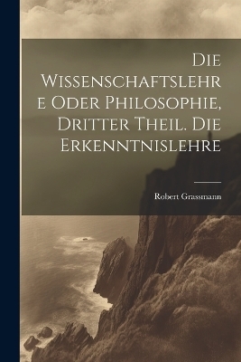 Die Wissenschaftslehre oder Philosophie, Dritter Theil. Die Erkenntnislehre - Robert Grassmann