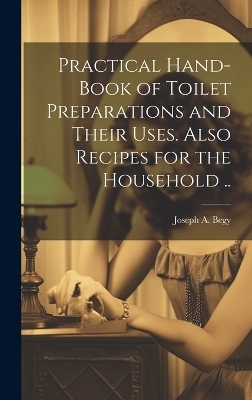 Practical Hand-book of Toilet Preparations and Their Uses. Also Recipes for the Household .. - Joseph A Begy