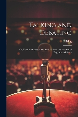 Talking and Debating; Or, Fluency of Speech Attained, Without the Sacrifice of Elegance and Sense -  Talking