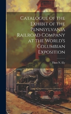 Catalogue of the Exhibit of the Pennsylvania Railroad Company at the World's Columbian Exposition - Theo N Ely