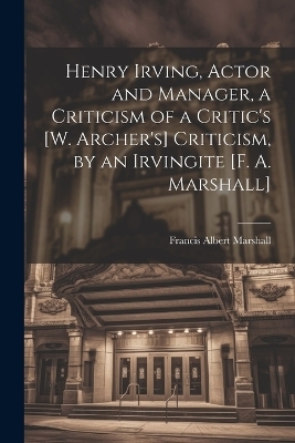 Henry Irving, Actor and Manager, a Criticism of a Critic's [W. Archer's] Criticism, by an Irvingite [F. A. Marshall] - Francis Albert Marshall