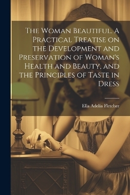 The Woman Beautiful. A Practical Treatise on the Development and Preservation of Woman's Health and Beauty, and the Principles of Taste in Dress - Ella Adelia Fletcher