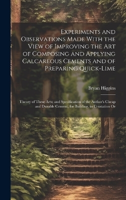 Experiments and Observations Made With the View of Improving the Art of Composing and Applying Calcareous Cements and of Preparing Quick-Lime - Bryan Higgins