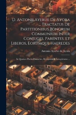 D. Antonii Ayerue De Ayora ... Tractatus De Partitionibus Bonorum Communium Inter Conjuges, Parentes, Et Liberos, Eorumque Haeredes - 