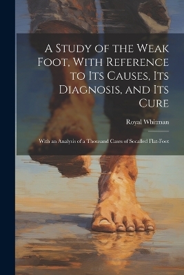 A Study of the Weak Foot, With Reference to Its Causes, Its Diagnosis, and Its Cure - Royal Whitman