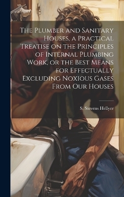 The Plumber and Sanitary Houses, a Practical Treatise on the Principles of Internal Plumbing Work, or the Best Means for Effectually Excluding Noxious Gases From our Houses - Hellyer S Stevens