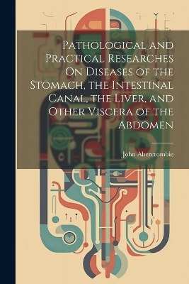 Pathological and Practical Researches On Diseases of the Stomach, the Intestinal Canal, the Liver, and Other Viscera of the Abdomen - John Abercrombie