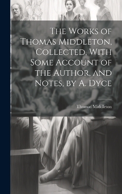 The Works of Thomas Middleton, Collected, With Some Account of the Author, and Notes, by A. Dyce - Thomas Middleton