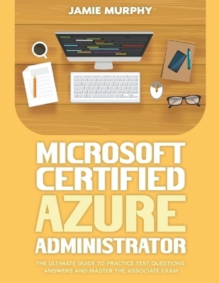 Microsoft Certified Azure Administrator The Ultimate Guide to Practice Test Questions, Answers and Master the Associate Exam - Jamie Murphy