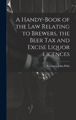 A Handy-Book of the Law Relating to Brewers, the Beer Tax and Excise Liquor Licences - Clarence John Peile